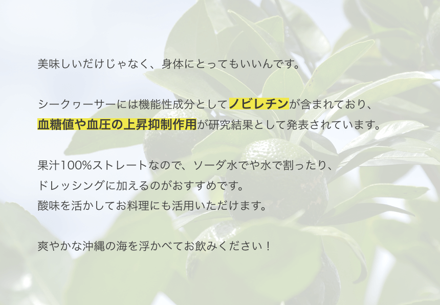 美味しいだけじゃなく、身体にとってもいいんです。シークヮーサーには機能性成分としてノビレチンが含まれおり、血糖値や血圧の上昇抑制作用が研究成果として発表されています。果汁100%ストレートなので、ソーダや水で割ったり、ドレッシングに加えるのがおすすめです。酸味を活かしてお料理にも活用いただけます。さわやかな沖縄の海を思い浮かべてお飲みください！