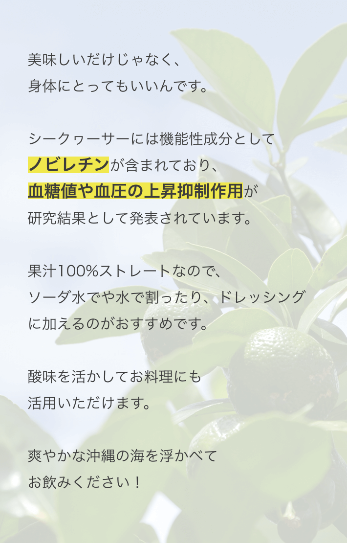 美味しいだけじゃなく、身体にとってもいいんです。シークヮーサーには機能性成分としてノビレチンが含まれおり、血糖値や血圧の上昇抑制作用が研究成果として発表されています。果汁100%ストレートなので、ソーダや水で割ったり、ドレッシングに加えるのがおすすめです。酸味を活かしてお料理にも活用いただけます。さわやかな沖縄の海を思い浮かべてお飲みください！