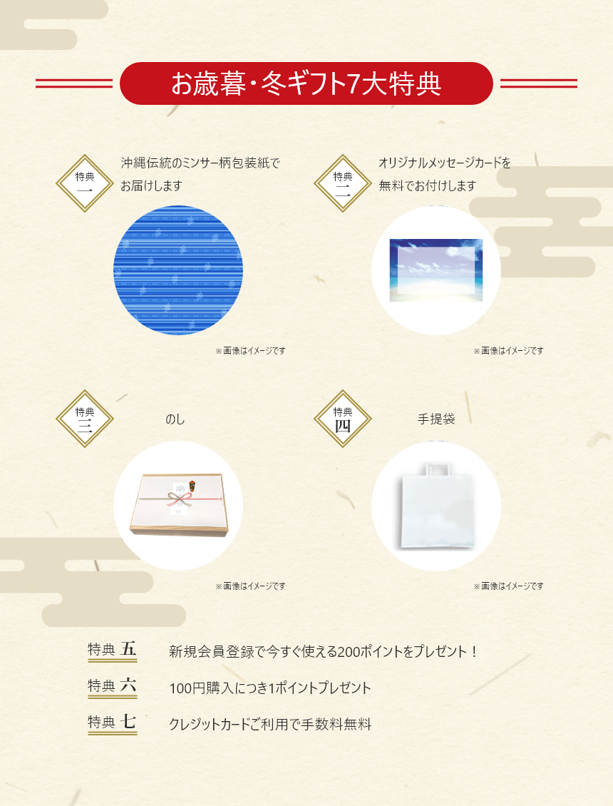お歳暮・冬ギフト7大特典 特典一：沖縄伝統のミンサー柄包装紙でお届けします 特典二：オリジナルメッセージカードを無料でお付けします 特典三：のし 特典四：手提袋 特典五：新規会員登録で今すぐ使える200ポイントをプレゼント 特典六：100円購入につき1ポイントプレゼント 特典七：クレジットカードご利用で手数料無料