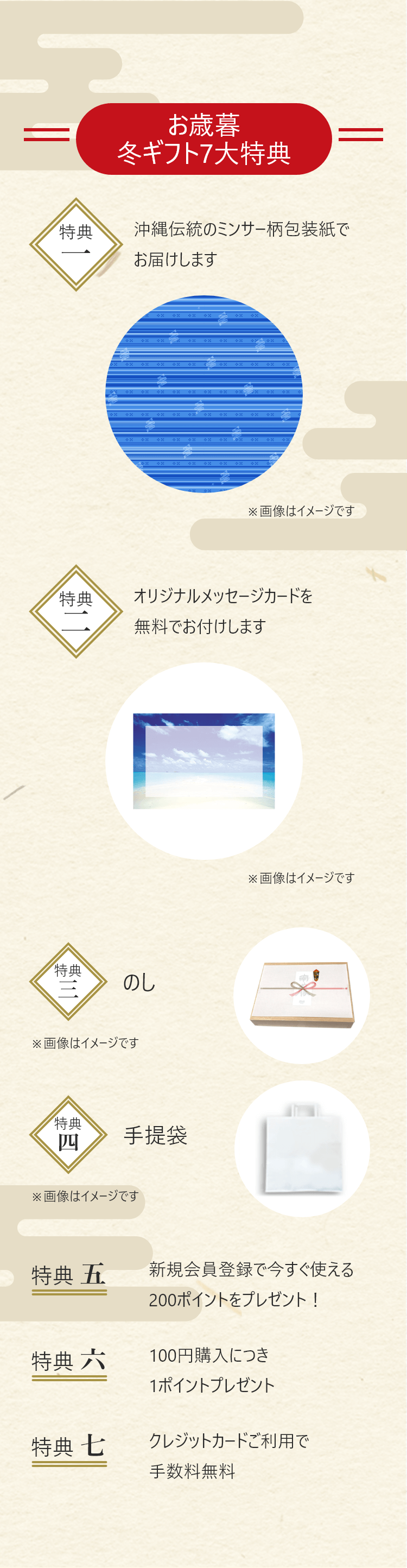 お歳暮・冬ギフト7大特典 特典一：沖縄伝統のミンサー柄包装紙でお届けします 特典二：オリジナルメッセージカードを無料でお付けします 特典三：のし 特典四：手提袋 特典五：新規会員登録で今すぐ使える200ポイントをプレゼント 特典六：100円購入につき1ポイントプレゼント 特典七：クレジットカードご利用で手数料無料
